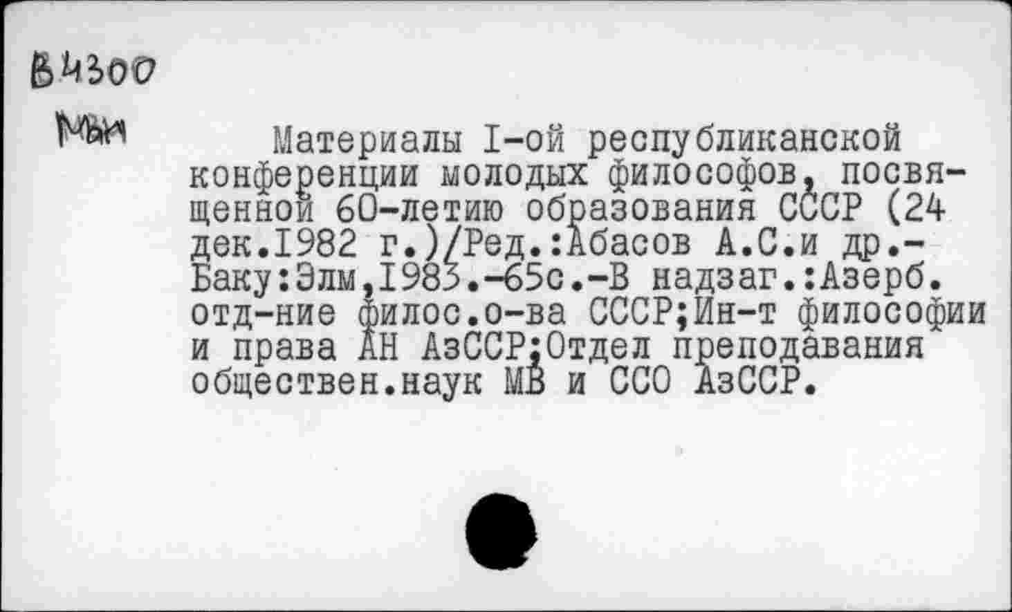 ﻿Материалы 1-ой республиканской конференции молодых философов, посвященной 60-летию образования СССР (24 дек.1982 г.)/Ред.:Абасов А.С.и др.-Баку:Элм,1983.-65с.-В надзаг.:Азерб. отд-ние филос.о-ва СССР;Ин-т философии и права АН АзССР:Отдел преподавания обществен.наук МВ и ССО АзССР.